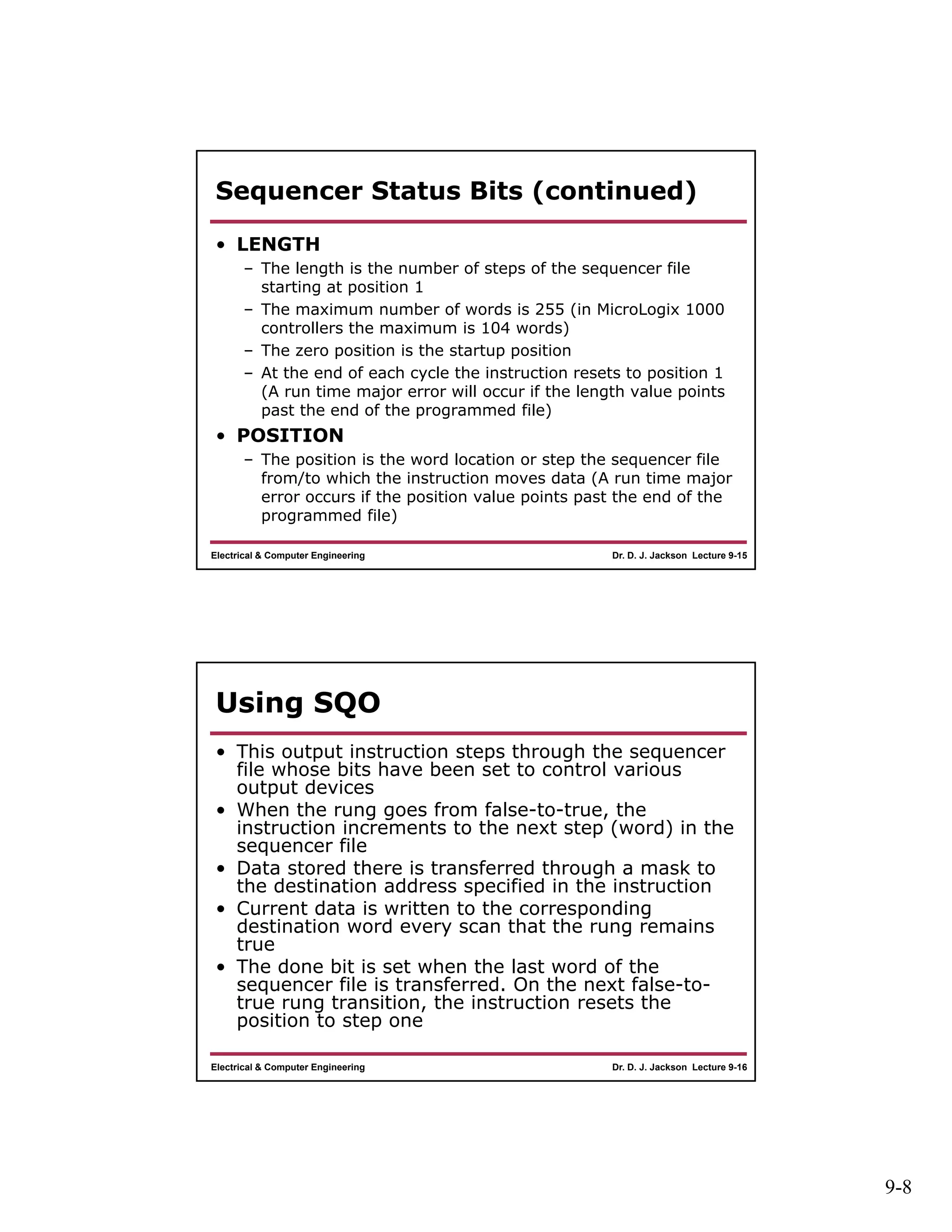 9-8
Dr. D. J. Jackson Lecture 9-15Electrical & Computer Engineering
Sequencer Status Bits (continued)
• LENGTH
– The length is the number of steps of the sequencer file
starting at position 1
– The maximum number of words is 255 (in MicroLogix 1000
controllers the maximum is 104 words)
– The zero position is the startup position
– At the end of each cycle the instruction resets to position 1
(A run time major error will occur if the length value points
past the end of the programmed file)
• POSITION
– The position is the word location or step the sequencer file
from/to which the instruction moves data (A run time major
error occurs if the position value points past the end of the
programmed file)
Dr. D. J. Jackson Lecture 9-16Electrical & Computer Engineering
Using SQO
• This output instruction steps through the sequencer
file whose bits have been set to control various
output devices
• When the rung goes from false-to-true, the
instruction increments to the next step (word) in the
sequencer file
• Data stored there is transferred through a mask to
the destination address specified in the instruction
• Current data is written to the corresponding
destination word every scan that the rung remains
true
• The done bit is set when the last word of the
sequencer file is transferred. On the next false-to-
true rung transition, the instruction resets the
position to step one
 