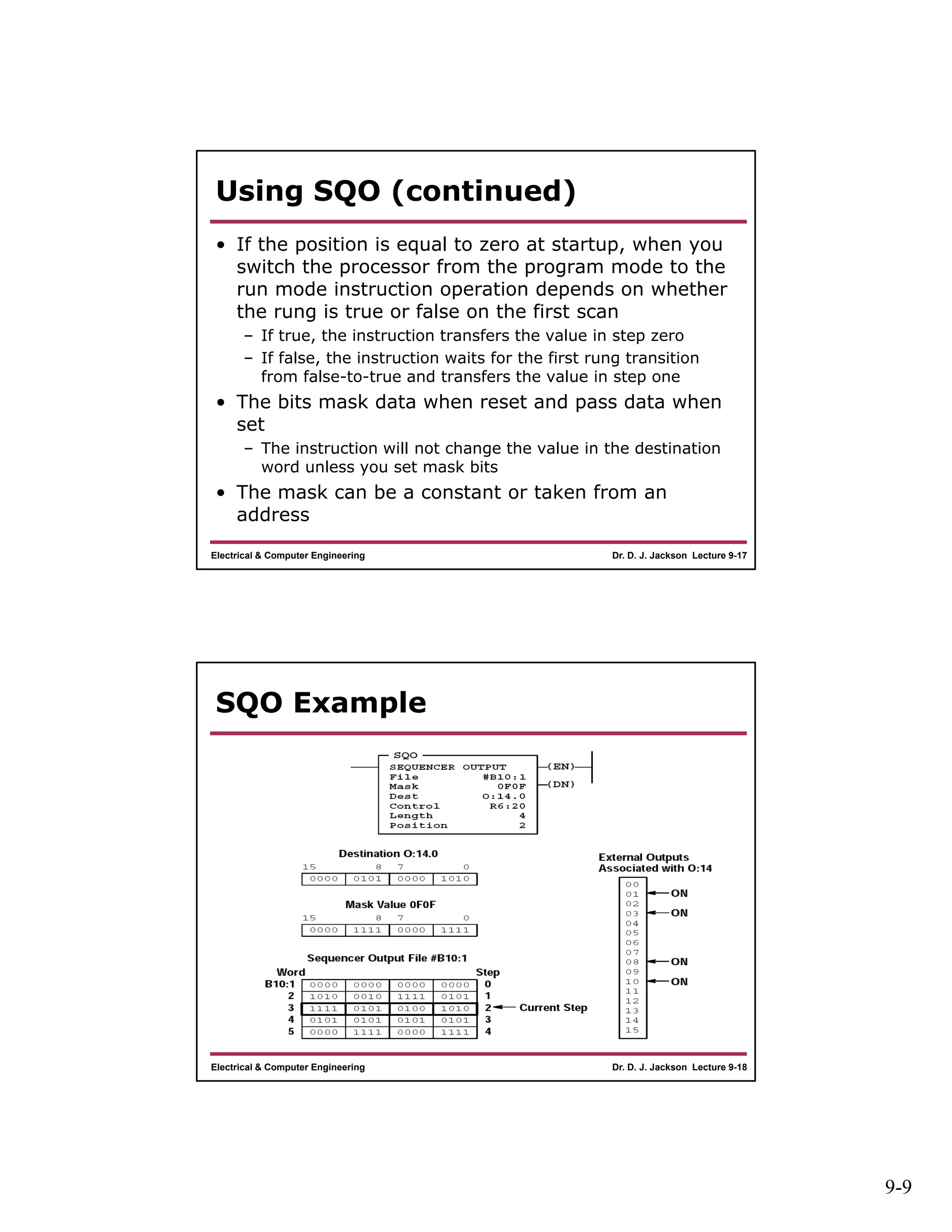 9-9
Dr. D. J. Jackson Lecture 9-17Electrical & Computer Engineering
Using SQO (continued)
• If the position is equal to zero at startup, when you
switch the processor from the program mode to the
run mode instruction operation depends on whether
the rung is true or false on the first scan
– If true, the instruction transfers the value in step zero
– If false, the instruction waits for the first rung transition
from false-to-true and transfers the value in step one
• The bits mask data when reset and pass data when
set
– The instruction will not change the value in the destination
word unless you set mask bits
• The mask can be a constant or taken from an
address
Dr. D. J. Jackson Lecture 9-18Electrical & Computer Engineering
SQO Example
 