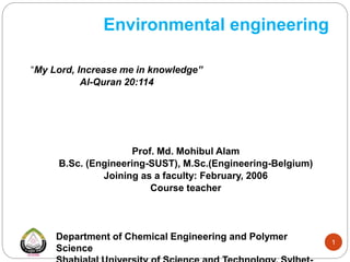 Environmental engineering
“My Lord, Increase me in knowledge”
Al-Quran 20:114
Prof. Md. Mohibul Alam
B.Sc. (Engineering-SUST), M.Sc.(Engineering-Belgium)
Joining as a faculty: February, 2006
Course teacher
Department of Chemical Engineering and Polymer
Science
1
 