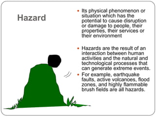 HazardIts physical phenomenon or situation which has the potential to cause disruption or damage to people, their properties, their services or their environmentHazards are the result of an interaction between human activities and the natural and technological processes that can generate extreme events. For example, earthquake faults, active volcanoes, flood zones, and highly flammable brush fields are all hazards.