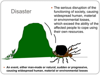 DisasterThe serious disruption of the functioning of society, causing widespread human, material or environmental losses, which exceed the ability of the affected people to cope using their own resources.An event, either man-made or natural, sudden or progressive, causing widespread human, material or environmental lossesEmergency vs DisasterEmergency—An emergency is a deviation from planned or expected behavior or a course of events that endangers or adversely affects people, property, or the environment.Disaster—Disasters are characterized by the scope of an emergency. An emergency becomes a disaster when it exceeds the capability of the local resources to manage it.Disasters often result in great damage, loss, or destruction