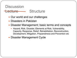 DiscussionLecture		 StructureOur world and our challengesDisasters in PakistanDisaster Management; basic terms and conceptsHazard, Risk, Disaster, Elements at Risk, Vulnerability, Capacity, Response, Relief, Rehabilitation, Reconstruction, Development, Mitigation, Preparedness and Prevention etcDisaster Management Cycle