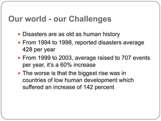 Our world - our ChallengesDisasters are as old as human historyFrom 1994 to 1998, reported disasters average 428 per yearFrom 1999 to 2003, average raised to 707 events per year, it’s a 60% increaseThe worse is that the biggest rise was in countries of low human development which suffered an increase of 142 percent