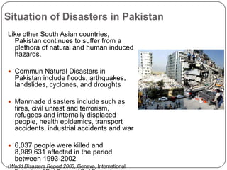 Situation of Disasters in PakistanLike other South Asian countries, Pakistan continues to suffer from a plethora of natural and human induced hazards.Commun Natural Disasters in Pakistan include floods, arthquakes, landslides, cyclones, and droughtsManmade disasters include such as fires, civil unrest and terrorism, refugees and internally displaced people, health epidemics, transport accidents, industrial accidents and war6,037 people were killed and 8,989,631 affected in the period between 1993-2002 (World Disasters Report 2003, Geneva, International Federation of Red Cross and Red Crescent Societies).