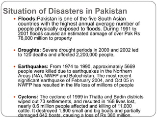 Situation of Disasters in PakistanFloods:Pakistan is one of the five South Asian countries with the highest annual average number of people physically exposed to floods. During 1991 to 2001 floods caused an estimated damage of over Pak Rs 78,000 million to propertyDroughts: Severe drought periods in 2000 and 2002 led to 120 deaths and affected 2,200,000 people.Earthquakes: From 1974 to 1990, approximately 5669 people were killed due to earthquakes in the Northern Areas (NA), NWFP and Balochistan. The most recent significant earthquake of February 2004, and Oct 05 in NWFP has resulted in the life loss of millions of peopleCyclons: The cyclone of 1999 in Thatta and Badin districts wiped out 73 settlements, and resulted in 168 lives lost, nearly 0.6 million people affected and killing of 11,000 cattle. It destroyed 1,800 small and big boats and partially damaged 642 boats, causing a loss of Rs 380 million. 