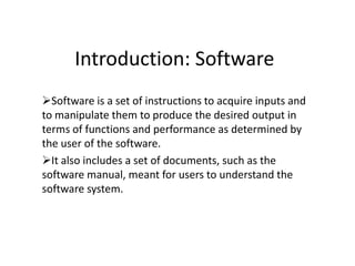 Introduction: Software
Software is a set of instructions to acquire inputs and
to manipulate them to produce the desired output in
terms of functions and performance as determined by
the user of the software.
It also includes a set of documents, such as the
software manual, meant for users to understand the
software system.
 