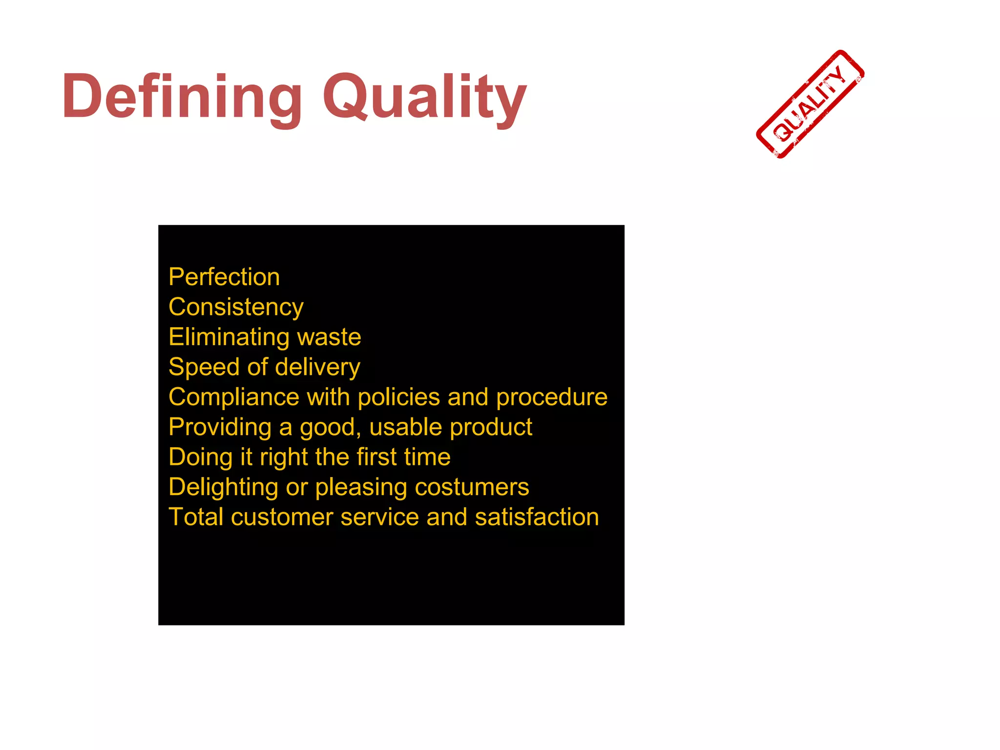 Defining Quality

   Perfection
   Consistency
   Eliminating waste
   Speed of delivery
   Compliance with policies and procedure
   Providing a good, usable product
   Doing it right the first time
   Delighting or pleasing costumers
   Total customer service and satisfaction
 