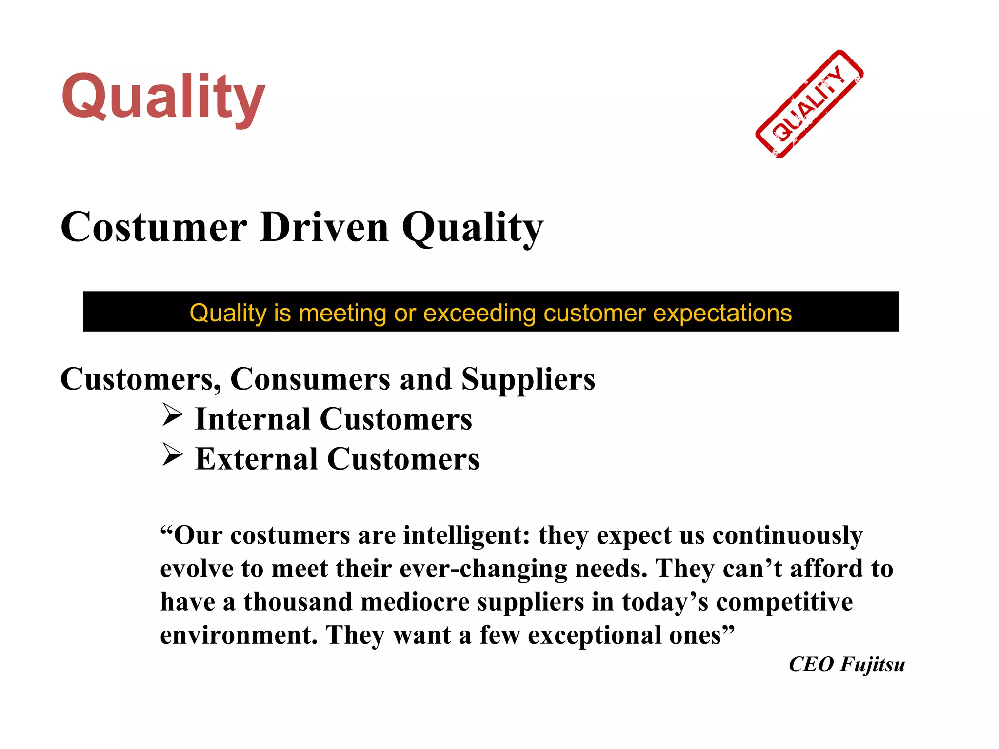 Quality

Costumer Driven Quality
        Quality is meeting or exceeding customer expectations

Customers, Consumers and Suppliers
       Internal Customers
       External Customers

      “Our costumers are intelligent: they expect us continuously
      evolve to meet their ever-changing needs. They can’t afford to
      have a thousand mediocre suppliers in today’s competitive
      environment. They want a few exceptional ones”
                                                            CEO Fujitsu
 