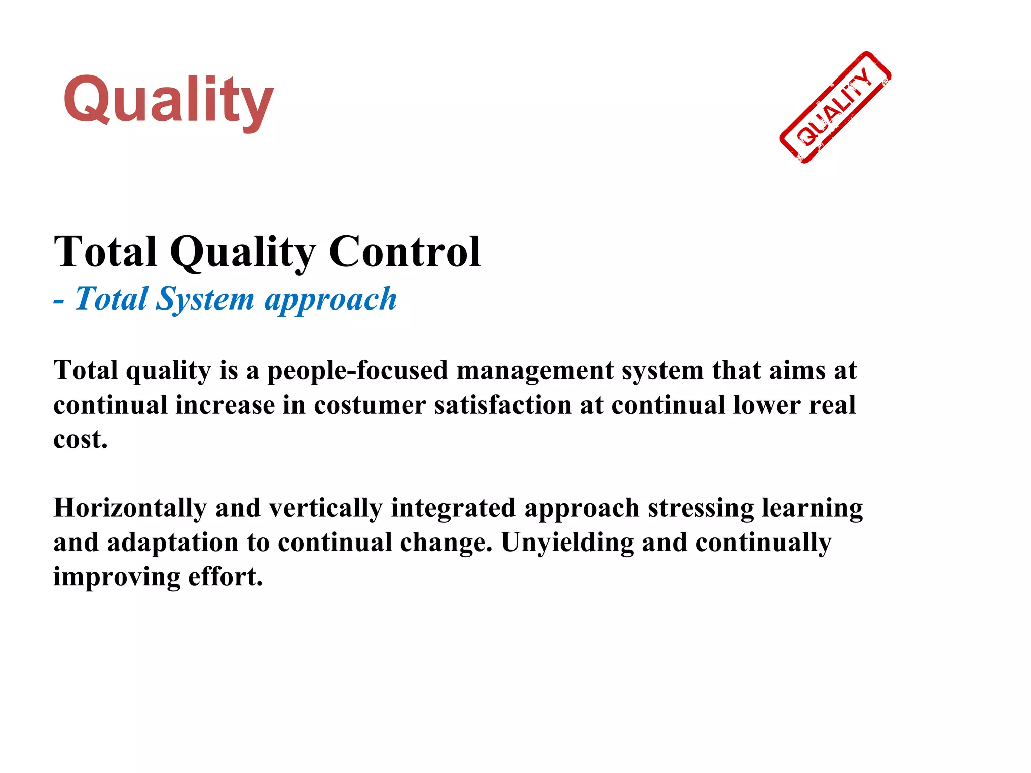 Quality

Total Quality Control
- Total System approach

Total quality is a people-focused management system that aims at
continual increase in costumer satisfaction at continual lower real
cost.

Horizontally and vertically integrated approach stressing learning
and adaptation to continual change. Unyielding and continually
improving effort.
 