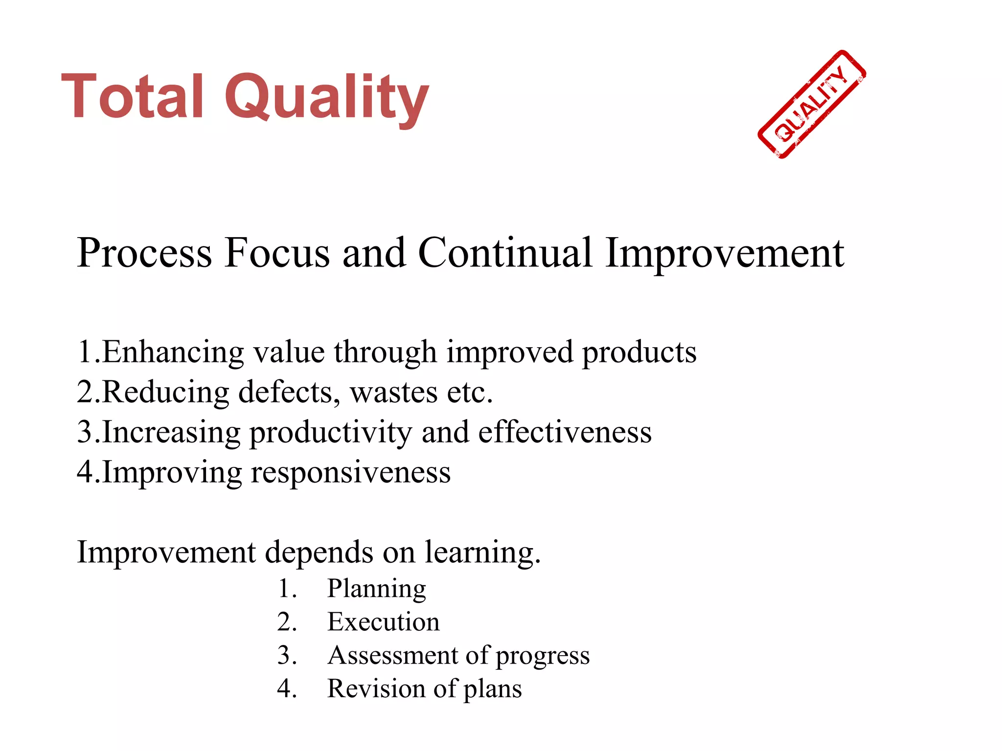 Total Quality

Process Focus and Continual Improvement

1.Enhancing value through improved products
2.Reducing defects, wastes etc.
3.Increasing productivity and effectiveness
4.Improving responsiveness

Improvement depends on learning.
             1.   Planning
             2.   Execution
             3.   Assessment of progress
             4.   Revision of plans
 