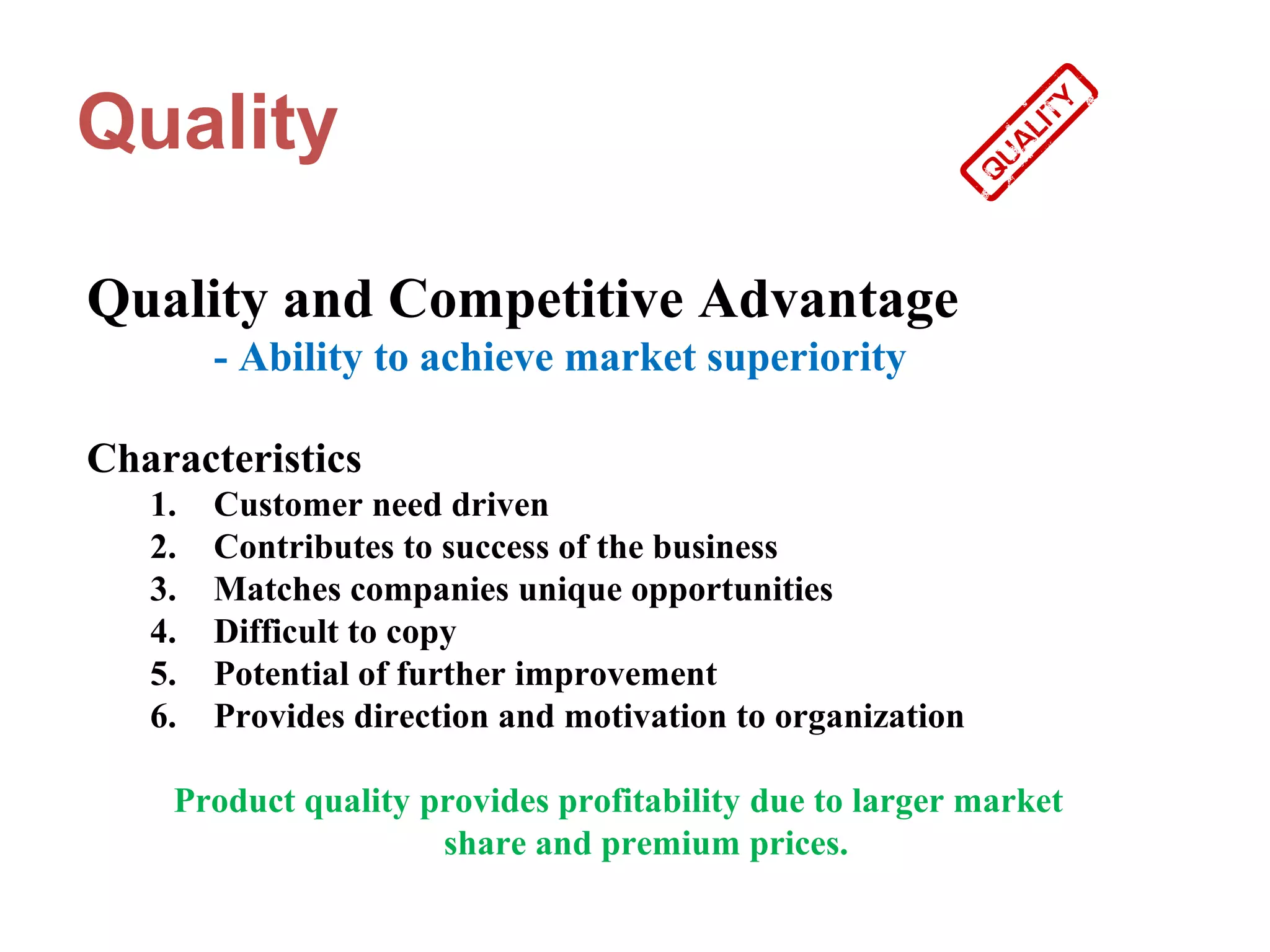 Quality

Quality and Competitive Advantage
        - Ability to achieve market superiority

Characteristics
   1.   Customer need driven
   2.   Contributes to success of the business
   3.   Matches companies unique opportunities
   4.   Difficult to copy
   5.   Potential of further improvement
   6.   Provides direction and motivation to organization

    Product quality provides profitability due to larger market
                     share and premium prices.
 