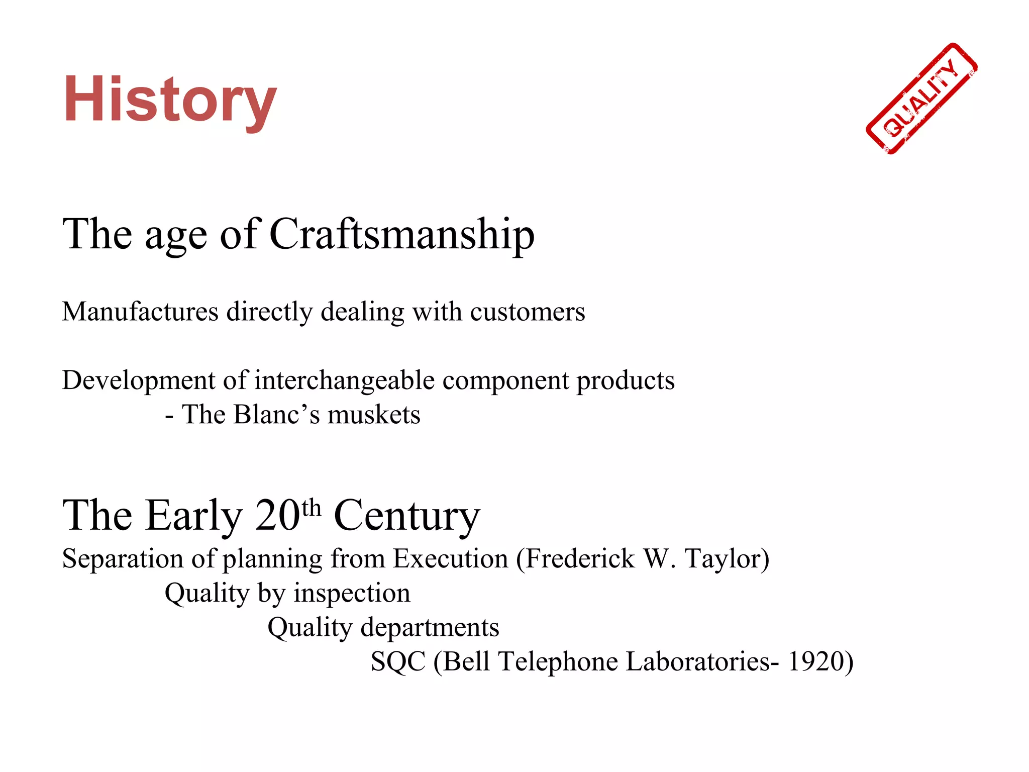 History

The age of Craftsmanship
Manufactures directly dealing with customers

Development of interchangeable component products
       - The Blanc’s muskets


The Early 20th Century
Separation of planning from Execution (Frederick W. Taylor)
         Quality by inspection
                  Quality departments
                           SQC (Bell Telephone Laboratories- 1920)
 