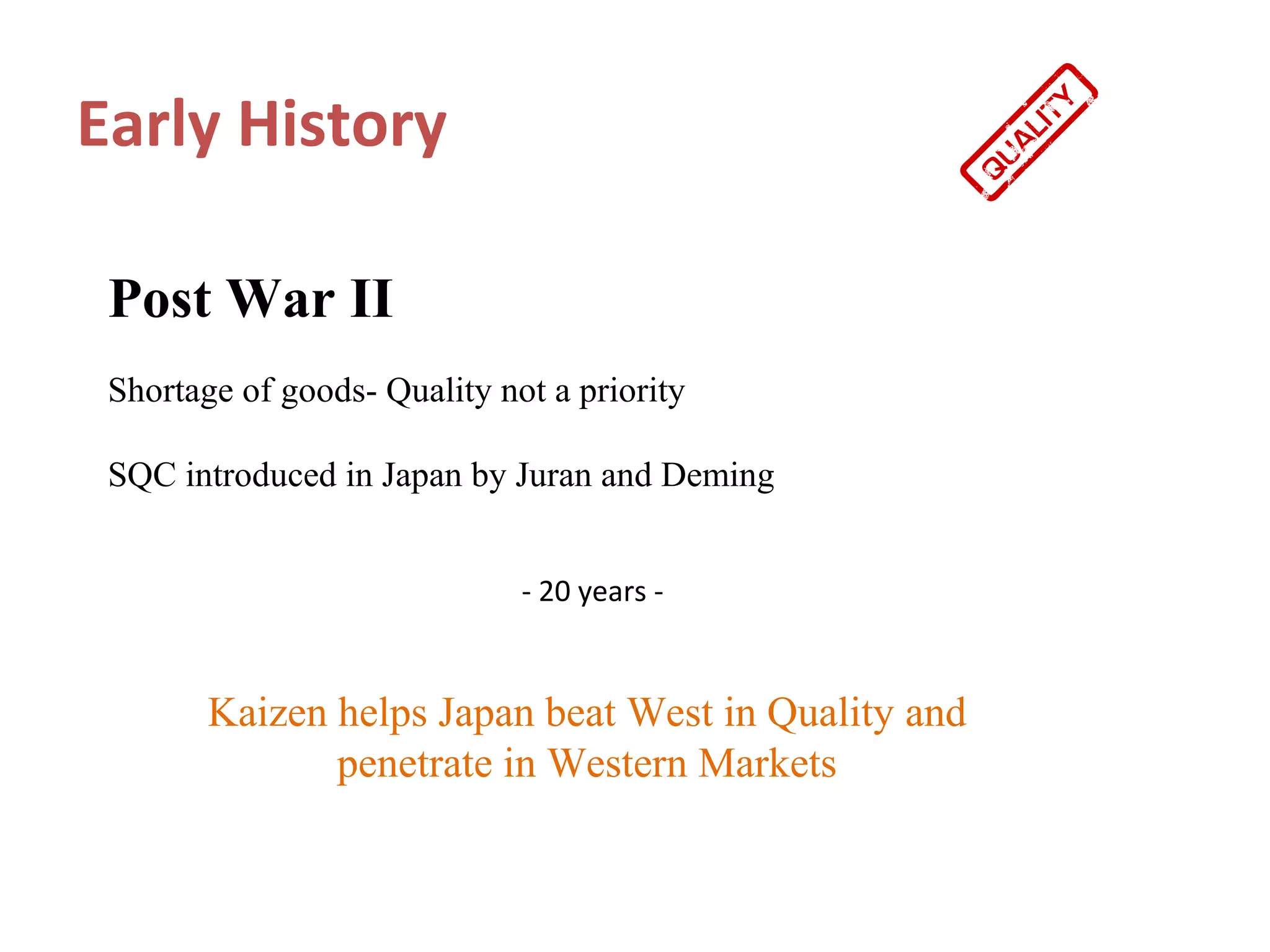 Early History

 Post War II
 Shortage of goods- Quality not a priority

 SQC introduced in Japan by Juran and Deming


                              - 20 years -


        Kaizen helps Japan beat West in Quality and
               penetrate in Western Markets
 