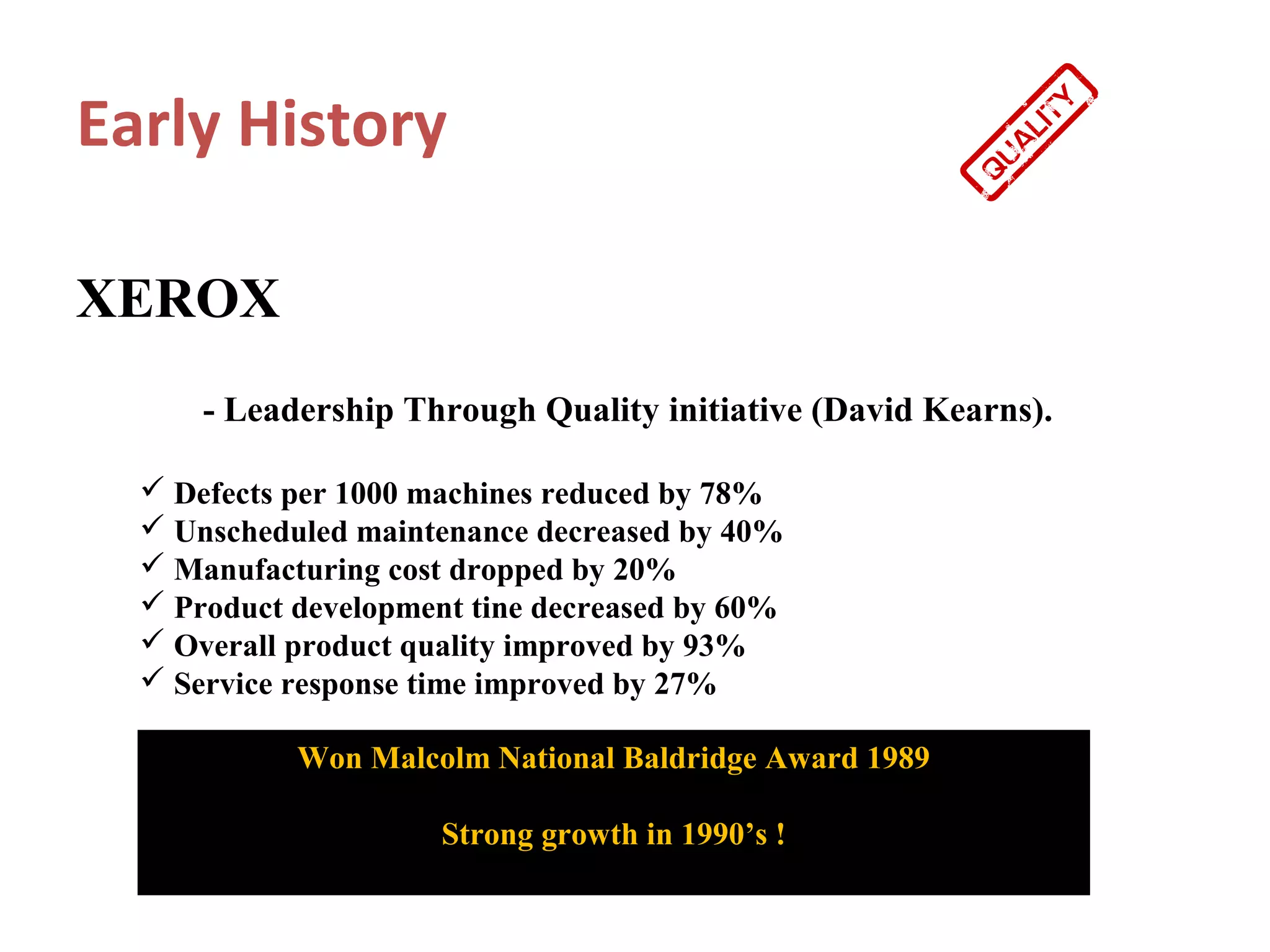 Early History

XEROX
      - Leadership Through Quality initiative (David Kearns).

   Defects per 1000 machines reduced by 78%
   Unscheduled maintenance decreased by 40%
   Manufacturing cost dropped by 20%
   Product development tine decreased by 60%
   Overall product quality improved by 93%
   Service response time improved by 27%

            Won Malcolm National Baldridge Award 1989

                      Strong growth in 1990’s !
 