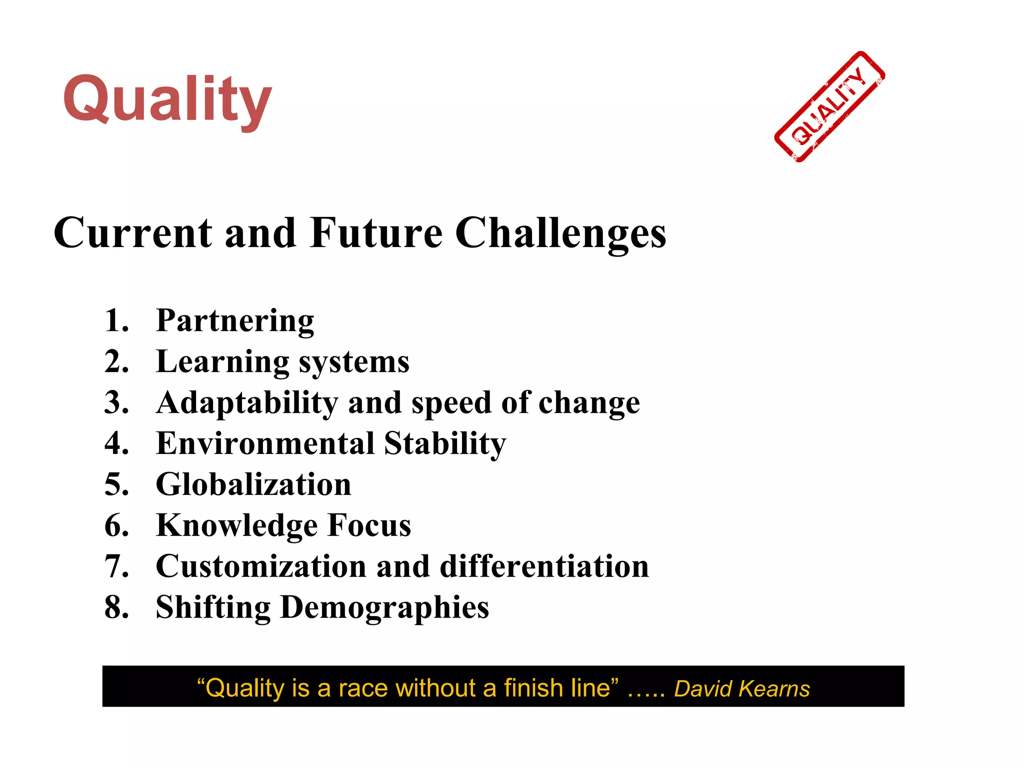 Quality

Current and Future Challenges
  1.   Partnering
  2.   Learning systems
  3.   Adaptability and speed of change
  4.   Environmental Stability
  5.   Globalization
  6.   Knowledge Focus
  7.   Customization and differentiation
  8.   Shifting Demographies

         “Quality is a race without a finish line” ….. David Kearns
 