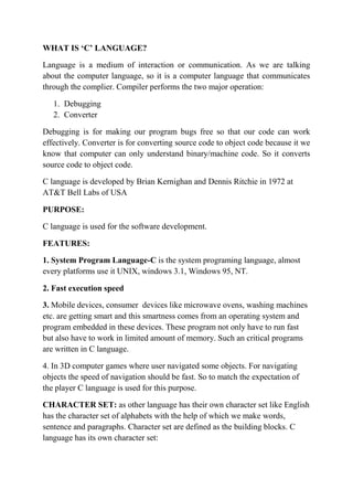 WHAT IS C LANGUAGE?
Language is a medium of interaction or communication. As we are talking
about the computer language, so it is a computer language that communicates
through the complier. Compiler performs the two major operation:
1. Debugging
2. Converter
Debugging is for making our program bugs free so that our code can work
effectively. Converter is for converting source code to object code because it we
know that computer can only understand binary/machine code. So it converts
source code to object code.
C language is developed by Brian Kernighan and Dennis Ritchie in 1972 at
AT&T Bell Labs of USA
PURPOSE:
C language is used for the software development.
FEATURES:
1. System Program Language-C is the system programing language, almost
every platforms use it UNIX, windows 3.1, Windows 95, NT.
2. Fast execution speed
3. Mobile devices, consumer devices like microwave ovens, washing machines
etc. are getting smart and this smartness comes from an operating system and
program embedded in these devices. These program not only have to run fast
but also have to work in limited amount of memory. Such an critical programs
are written in C language.
4. In 3D computer games where user navigated some objects. For navigating
objects the speed of navigation should be fast. So to match the expectation of
the player C language is used for this purpose.
CHARACTER SET: as other language has their own character set like English
has the character set of alphabets with the help of which we make words,
sentence and paragraphs. Character set are defined as the building blocks. C
language has its own character set:
 