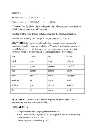 Digits=0-9
Alphabets=A, B.Z and a, b, c.z
Special symbols ` ? ? $ %&*() _ - + = {} [] etc.
CTokens: The alphabets, digits and special digit when properly combined are
called variable, constants and Keyword.
Constant are the entity that do not change during the program execution.
Variable are the entity that change during the program execution.
KEYWORDS: Keywords are also called as reserved words because the
meanings of the keywords are predefined. We cannot use them as a name of
variable because if we do this we are trying to assign new meaning to the
keywords which is not allowed. In C language there is 32 keywords:
auto double int struct
break else long switch
case enum register typedef
char extern return union
const float short unsigned
continue for signed void
default goto sizeof volatile
Do if static while
STATEMENT: Collection of C tokens prepares a C statements. After a C
statement we use a terminator which is ;.
FORMAT OF C:
? Every statement in C language terminated with ?;?.
? C is a case sensitive language so all the keywords and standard library
function should be lower case.
? Strings are placed in double quotes.
 