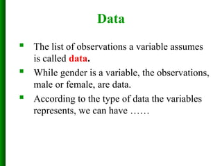 Data
 The list of observations a variable assumes
is called data.
 While gender is a variable, the observations,
male or female, are data.
 According to the type of data the variables
represents, we can have ……
 