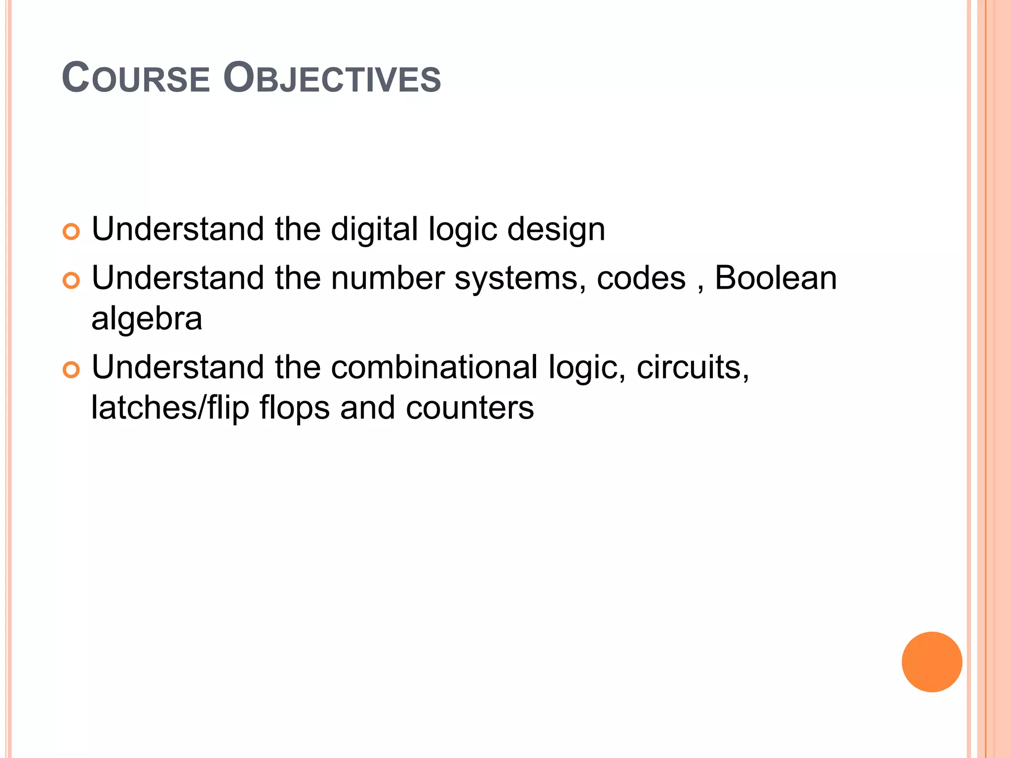 COURSE OBJECTIVES

Understand the digital logic design
 Understand the number systems, codes , Boolean
algebra
 Understand the combinational logic, circuits,
latches/flip flops and counters


 