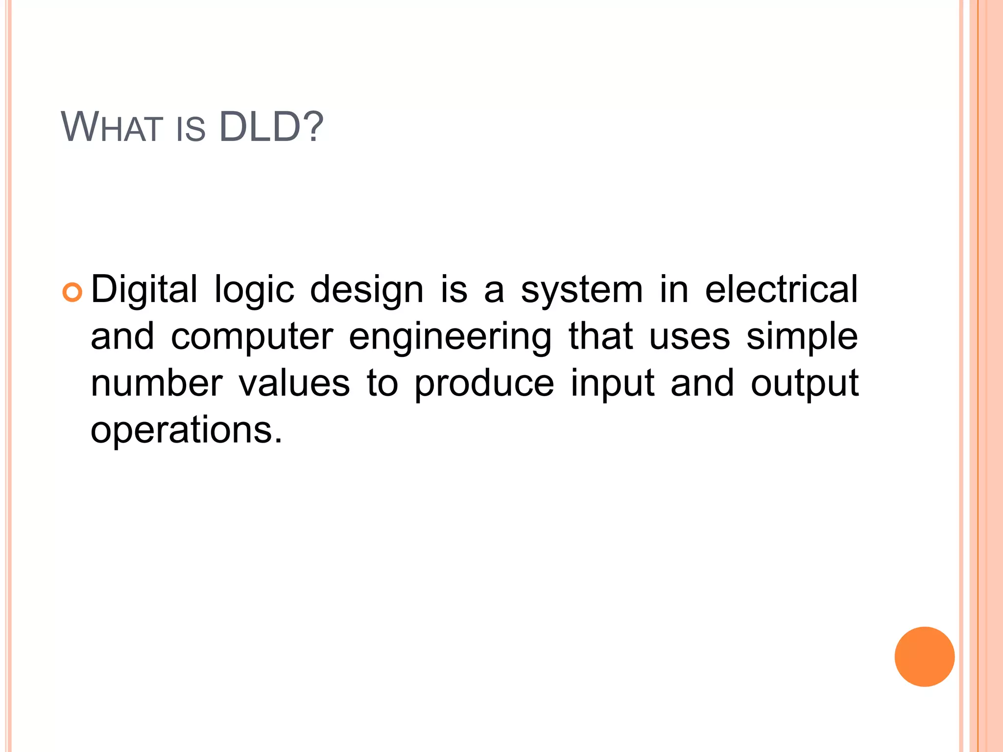 WHAT IS DLD?

 Digital

logic design is a system in electrical
and computer engineering that uses simple
number values to produce input and output
operations.

 