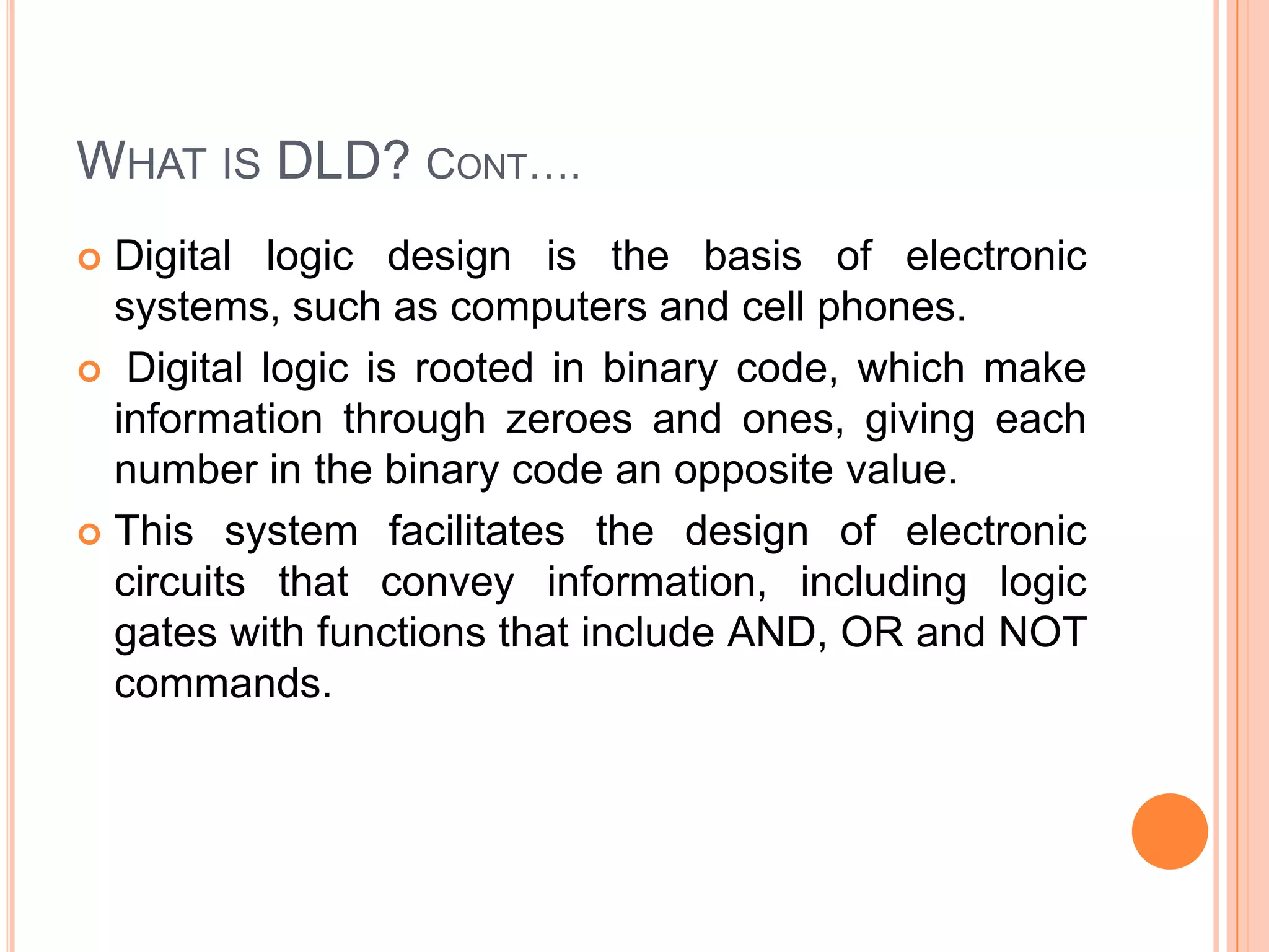 WHAT IS DLD? CONT….
Digital logic design is the basis of electronic
systems, such as computers and cell phones.
 Digital logic is rooted in binary code, which make
information through zeroes and ones, giving each
number in the binary code an opposite value.
 This system facilitates the design of electronic
circuits that convey information, including logic
gates with functions that include AND, OR and NOT
commands.


 