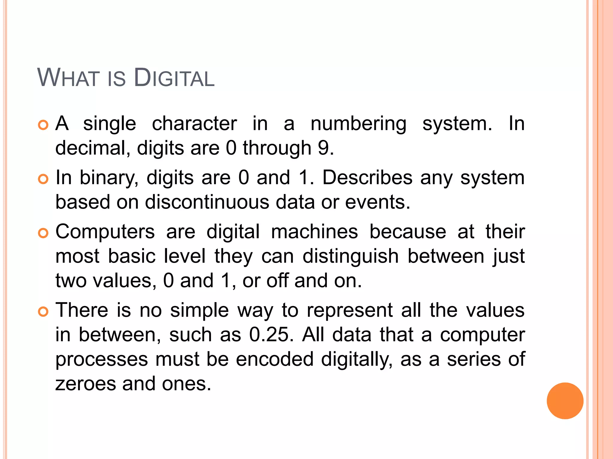 WHAT IS DIGITAL
A single character in a numbering system. In
decimal, digits are 0 through 9.
 In binary, digits are 0 and 1. Describes any system
based on discontinuous data or events.
 Computers are digital machines because at their
most basic level they can distinguish between just
two values, 0 and 1, or off and on.
 There is no simple way to represent all the values
in between, such as 0.25. All data that a computer
processes must be encoded digitally, as a series of
zeroes and ones.


 