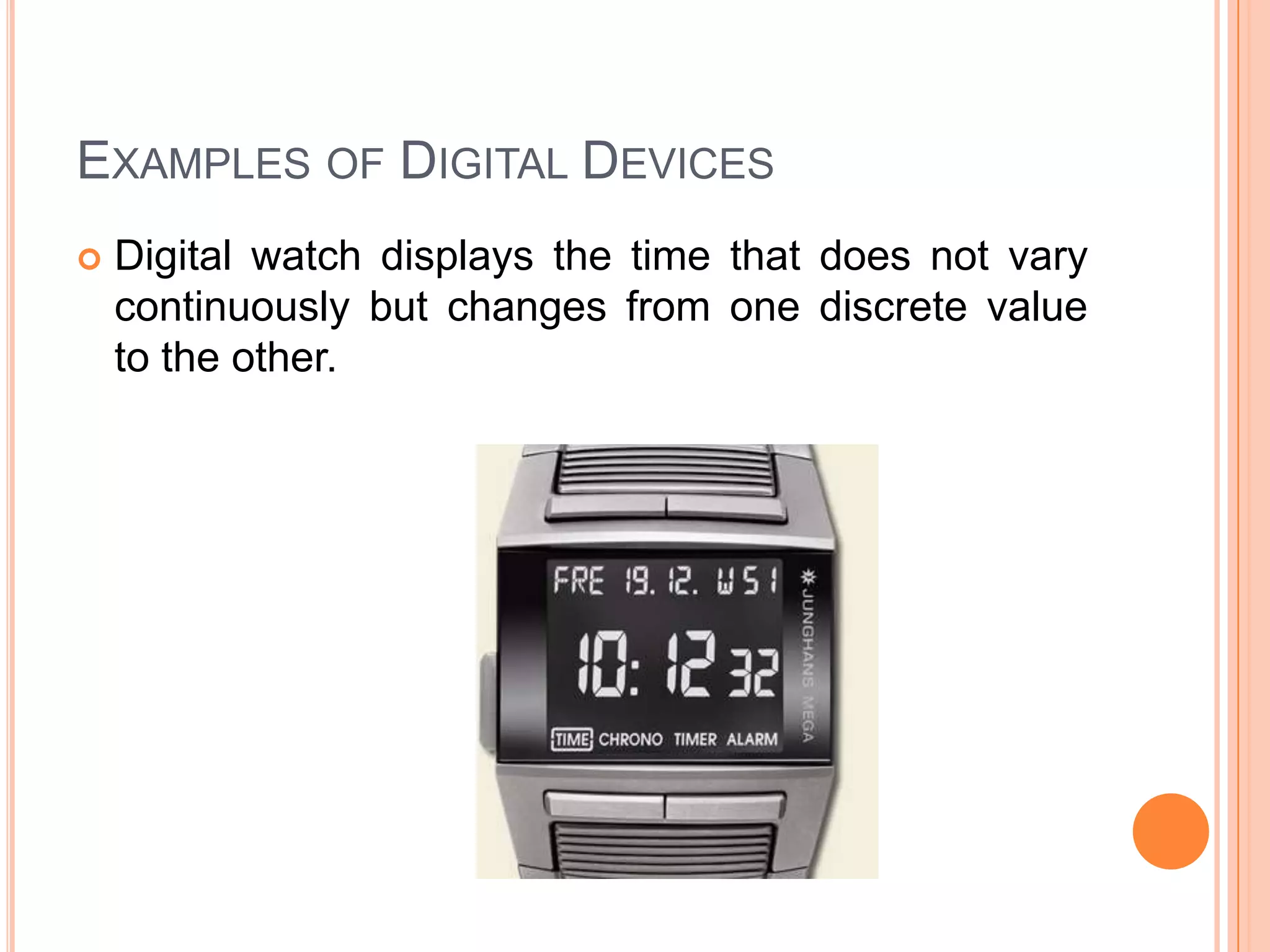 EXAMPLES OF DIGITAL DEVICES


Digital watch displays the time that does not vary
continuously but changes from one discrete value
to the other.

 