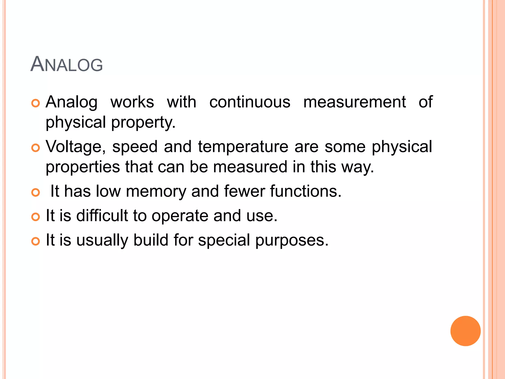 ANALOG
Analog works with continuous measurement of
physical property.
 Voltage, speed and temperature are some physical
properties that can be measured in this way.
 It has low memory and fewer functions.
 It is difficult to operate and use.
 It is usually build for special purposes.


 