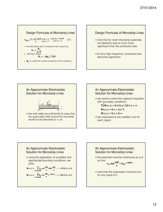 27/01/2014

Design Formulas of Microstrip Lines
k ε tan δ ε r ( ε e − 1) = k o ε r ( ε e − 1) tan δ
αd = o e
2 ε e ( ε r − 1)
ε e ( ε r − 1)
2

(57)

the attenuation due to conductor loss is given by
Rs
αc =
Zo W
(58) Np/m where

R s = ωµ o / ( 2σ )

Design Formulas of Microstrip Lines
note that for most microstrip substrate,
the dielectric loss is much more
significant than the conductor loss
at very high frequency, conductor loss
becomes significant

R s is called the surface resistance of the conductor

An Approximate Electrostatic
Solution for Microstrip Lines

d

W

y
εr

-a/2

x
a/2

two side walls are sufficiently far away that
the quasi-static field around the microstrip
would not be disturbed (a >> d)

An Approximate Electrostatic
Solution for Microstrip Lines
using the separation of variables and
appropriate boundary conditions, we
write
∞
nπx
nπy
sinh
− − − ( 59 ),0 ≤ y ≤ d
∑ A n cos
a
a
n = 1,odd
∞
nπx − nπy / a
Φ ( x, y ) =
e
− − − ( 60 ), d ≤ y ≤ ∞
∑ B n cos
a
n = 1,odd

An Approximate Electrostatic
Solution for Microstrip Lines
we need to solve the Laplace’s equation
with boundary conditions
∇ 2 Φ ( x, y ) = 0,| x| ≤ a / 2,0 ≤ y < ∞
t
Φ ( x, y ) = 0, x = ± a / 2
Φ ( x, y ) = 0, y = 0, ∞
two expressions are needed, one for
each region

An Approximate Electrostatic
Solution for Microstrip Lines
the potential must be continuous at y=d
so that
A n sinh

nπd
= B n e − nπd / a
a

Φ ( x, y ) =

note that this expression must be true
for any value of n

12

 
