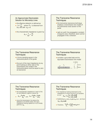 27/01/2014

An Approximate Electrostatic
Solution for Microstrip Lines

The Transverse Resonance
Techniques

the effective dielectric is defined as
C
εe =
C
Co , where o is obtained from
Eq. (64) with ε r = 1

the transverse resonance technique
employs a transmission line model of
the transverse cross section of the
guide

the characteristic impedance is given by

right at cutoff, the propagation constant
is equal to zero, therefore, wave cannot
propagate in the z direction

Zo =

εe
1
=
v p C cC

The Transverse Resonance
Techniques
it forms standing waves in the
transverse plane of the guide
the sum of the input impedance at any
point looking to either side of the
transmission line model in the
transverse plane must be equal to zero
at resonance

The Transverse Resonance
Techniques
the characteristic impedance in each of the
air and dielectric regions is given by
k η
k η
k η
Z a = xa o and Z d = xd d = xd o
kd
ε rko
ko

since the transmission line above the
dielectric is of infinite extent, the input
impedance looking upward at x=d is simply
given by Z a

The Transverse Resonance
Techniques
consider a grounded slab and its
equivalent transmission line model
to infinity
d

Za, kxa

x
εr

z

Zd,kxd

The Transverse Resonance
Techniques
the impedance looking downward is the
impedance of a short circuit at x=0 transfers
Z + jZ o tan βl
to x=d
Z in = Z o L
Z o + jZ L tan βl
Subtituting

Z L = 0, Z o = Z d , β = k xd , l = d

, we have

Z in = jZ d tan βd

Therefore,

k xa ηo
k η
+ j xd o tan k xdd = 0
ko
εrko

14

 