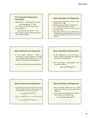 27/01/2014

The Transverse Resonance
Techniques
Note that

k xa = − jh
,

therefore, we have

ε r h = k xd tan k xdd − − − ( 65 )

From phase matching, k yo = k yd
which leads to
2
2
2
2
2
ε r k o − k xd = k o − k xa = k o + h 2 − − − ( 66 )

Eqs. (65) and (66) are identical to that
of Eq. (38) and (39)

Wave Velocities and Dispersion
if the signal contains a band of
frequencies, each frequency will travel
at a different phase velocity in a nonTEM line, the signal will be distorted
this effect is called the dispersion effect

Wave Velocities and Dispersion
a plane wave propagates in a medium at the
speed of light 1 / µε
Phase velocity, v p = ω / β , is the speed at
which a constant phase point travels
for a TEM wave, the phase velocity equals to
the speed of light
if the phase velocity and the attenuation of a
transmission line are independent of frequency,
a signal propagates down the line will not be
distorted

Wave Velocities and Dispersion
if the dispersion is not too severe, a
group velocity describing the speed of
the signal can be defined
let us consider a transmission with a
transfer function of
Z( ω ) = Ae − jβz = | Z( ω )| e − jψ

Wave Velocities and Dispersion
if we denote the Fourier transform of a timedomain signal f(t) by F(ω), the output signal
at the other end of the line is given by
fo ( t) =

1 ∞
j( ωt − ψ )
dω
∫ F( ω )| Z ( ω )| e
2π − ∞
π

if A is a constant and ψ = aω, the output will
be
fo ( t) =

Wave Velocities and Dispersion
this expression states that the output
signal is A times the input signal with a
delay of a
now consider an amplitude modulated
carrier wave of frequency ω o
s( t ) = f ( t ) cos ω o t = Re{f ( t ) e jω o t }

∞
1
A ∫ F ( ω )e jω ( t − a ) dω = Af ( t − a )
2π − ∞
π

15

 