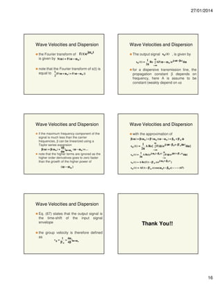 27/01/2014

Wave Velocities and Dispersion

Wave Velocities and Dispersion

jω t
the Fourier transform of f ( t ) e o
is given by S(ω ) = F( ω − ω o )

The output signal so ( t ) , is given by

note that the Fourier transform of s(t) is
equal to 1 {F( ω + ω o ) + F( ω − ω o )}
2

Wave Velocities and Dispersion
if the maximum frequency component of the
signal is much less than the carrier
frequencies, β can be linearized using a
Taylor series expansion
β( ω ) = β( ω o ) +

dβ
|
( ω − ω o ) + ...
dω ω = ω o

note that the higher terms are ignored as the
higher order derivatives goes to zero faster
than the growth of the higher power of

(ω − ω o )

so ( t ) =

∞
1
Re ∫ AF(ω − ω o )e j( ωt − βz) dω
2π − ∞
π

for a dispersive transmission line, the
propagation constant β depends on
frequency, here A is assume to be
constant (weakly depend on ω)

Wave Velocities and Dispersion
with the approximation of
&&&
β ( ω ) ≈ β ( ω o ) + β'( ω o )( ω − ω o ) = β o + β'o ω
∞
1
&&&z)
so ( t ) =
A Re{ ∫ F(&&&) e j( ωt − β o z− β'o ω dω }
ω
2π
π
−∞
so ( t ) =

∞
1
&&&(
&&&}
A Re{e j( ω o t − β o z) ∫ F(&&&)e jω t − β'o z) dω
ω
2π
π
−∞

s o ( t ) = A Re{ f ( t − β'o z) e j( ω o t − β o z) }

s o ( t ) = Af ( t − β'o z) cos( ω o t − β o z) − − − ( 67)

Wave Velocities and Dispersion
Eq. (67) states that the output signal is
the time-shift of the input signal
envelope

Thank You!!

the group velocity is therefore defined
as
1
dω
vg =

β' o

=

|ω = ω o
dβ

16

 