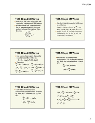 27/01/2014

TEM, TE and EM Waves
structures that have more than one
conductor may support TEM waves
let us consider the a transmission
line or a waveguide with its cross
section being uniform along the zdirection
b
ρ

a

TEM, TE and EM Waves
in a source free region, Maxwell’s
equations can be written as
∇ × E = − jωµH, ∇ × H = jωεE
Therefore,

∂E z
+ jβE y = − jωµH x , ( 3)
∂y
∂E
− jβE x − z = − jωµH y , ( 4 )
∂x
∂E y ∂Ex
−
= − jωµH z , ( 5 )
∂x
∂y

∂H z
+ jβH y = jωεEx , ( 6 )
∂y

− jβH x −
∂H y
∂x

−

the electric and magnetic fields can
be written as
$
$
E( x, y, z) = [e t e t ( x, y ) + ze z ( x, y )]e − jβz − − (1)
$
$
H( x, y, z) = [e t h t ( x, y ) + zh z ( x, y )]e − jβz − − ( 2)

Where e t and ht are the transverse
components and e t and h t are the
longitudinal components

TEM, TE and EM Waves
each of the four transverse
components can be written in terms
of and , e.g., consider Eqs. (3) and
(7):
∂E z
+ jβE y = − jωµH x
∂y

∂H z
= jωεE y , ( 7)
∂x

− jβH x −

∂H x
= jωεE z , ( 8)
∂y

TEM, TE and EM Waves
each of the four transverse
components can be written in terms
of and , e.g., consider Eqs. (3) and
(7):
∂E z
+ jβE y = − jωµH x
∂y
− jβH x −

TEM, TE and EM Waves

∂H z
= jωεE y
∂x

∂H z
= jωεE y
∂x

TEM, TE and EM Waves
∂H z
∂E z
) / ( jβ )
= jωε ( − jωµH x −
∂x
∂y
∂E
∂H z
( k 2 − β 2 ) H x = jωε z − jβ
∂y
∂x
− jβH x −

Hx =

j
2
kc

( ωε

∂E z
∂H z
) − − − − − − − ( 9)
−β
∂y
∂x

2
k c = (k 2 − β 2 )

2

 
