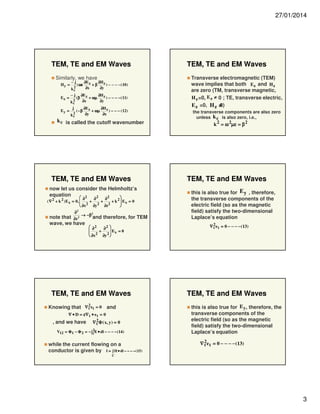 27/01/2014

TEM, TE and EM Waves
Similarly, we have
Hy =
Ex =
Ey =

−j

2
kc

−j
2
kc

j
2
kc

( ωε
(β

∂E z
∂H z
) − − − − ( 10 )
+β
∂x
∂y

∂E z
∂H z
) − − − − ( 11)
+ ωµ
∂x
∂y

( −β

∂E z
∂H z
) − − − ( 12)
+ ωµ
∂y
∂x

k c is called the cutoff wavenumber

TEM, TE and EM Waves
now let us consider the Helmholtz’s
equation
2
2
 2


∂
∂
∂
2
( ∇ 2 + k 2 ) E x = 0, 
 2 + 2 + 2 + k  Ex = 0
∂x
∂y
∂z



∂2

2

note that ∂z 2 → −β and therefore, for TEM
wave, we have
 ∂2
∂2 

 Ex = 0
+
 2

 ∂x
∂y 2 

TEM, TE and EM Waves
Knowing that ∇ 2 et = 0 and
t
∇ • D = ε∇ t • e t = 0
∇ 2Φ ( x, y) = 0
t

, and we have

2
V12 = Φ 1 − Φ 2 = − ∫1 E • dl − − − − (14 )

while the current flowing on a
conductor is given by I = ∫ H • dl − − − − (15)

TEM, TE and EM Waves
Transverse electromagnetic (TEM)
wave implies that both E z and H z
are zero (TM, transverse magnetic,
H z =0, E z ≠ 0 ; TE, transverse electric,
0)
E z =0, H z ≠
the transverse components are also zero
unless k c is also zero, i.e.,
k 2 = ω 2µε = β 2

= ω µε = β

TEM, TE and EM Waves
this is also true for E y , therefore,
the transverse components of the
electric field (so as the magnetic
field) satisfy the two-dimensional
Laplace’s equation
∇ 2e t = 0 − − − − (13)
t

TEM, TE and EM Waves
this is also true for E y, therefore, the
transverse components of the
electric field (so as the magnetic
field) satisfy the two-dimensional
Laplace’s equation
∇ 2e t = 0 − − − − (13)
t

C

3

 