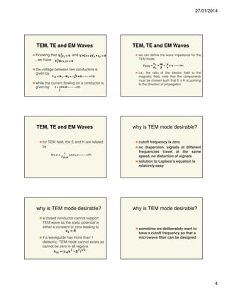 27/01/2014

TEM, TE and EM Waves
Knowing that ∇ 2 e t = 0 and ∇ • D = ε∇ t • e t = 0
t
, we have ∇ 2Φ ( x, y) = 0

TEM, TE and EM Waves
we can define the wave impedance for the
TEM mode:

t

Z TEM =

the voltage between two conductors is
given by
2
V12 = Φ 1 − Φ 2 = − ∫1 E • dl − − − − (14 )

while the current flowing on a conductor is
I = ∫ H • dl − − − − (15 )
given by

E x ωµ
µ
=
=
= η − − − ( 16 )
Hy
β
ε

i.e., the ratio of the electric field to the
magnetic field, note that the components
must be chosen such that E x H is pointing
to the direction of propagation

C

TEM, TE and EM Waves
for TEM field, the E and H are related
by
h ( x, y ) =

1
$
z × e( x , y ) − − − − (17)
Z TEM

why is TEM mode desirable?
a closed conductor cannot support
TEM wave as the static potential is
either a constant or zero leading to
et = 0
if a waveguide has more than 1
dielectric, TEM mode cannot exists as
cannot be zero in all regions

why is TEM mode desirable?
cutoff frequency is zero
no dispersion, signals of different
frequencies travel at the same
speed, no distortion of signals
solution to Laplace’s equation is
relatively easy

why is TEM mode desirable?

sometime we deliberately want to
have a cutoff frequency so that a
microwave filter can be designed

k ci = ( ε ri k 2 − β 2 ) 1/ 2

4

 