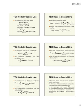 27/01/2014

TEM Mode in Coaxial Line

TEM Mode in Coaxial Line

the solution for R(ρ) now reads

the electric field now reads

R ( ρ ) = C ln ρ + D

Vo
 ∂Φ $ 1 ∂Φ 
$
$
e t ( ρ, φ ) = −∇ t Φ ( ρ, φ ) = −  ρ
+φ
 =ρ
 ∂ρ
ρ ∂φ 
ρ ln b / a

Φ ( ρ, φ ) = A ln ρ + B
Φ ( a , φ ) = Vo = A ln a + B

adding the propagation constant back,
we have

Φ ( b, φ ) = 0 = A ln b + B ⇒ B = − A ln b
A = Vo / ln( b / a )

V e − jβz
$
E( ρ, φ ) = e t ( ρ, φ ) e − jβz = ρ o
− − − ( 27)
ρ ln b / a

Vo
(ln ρ − ln b ) − − − ( 26 )
Φ ( ρ, φ ) =
ln(b / a )

TEM Mode in Coaxial Line

TEM Mode in Coaxial Line

the magnetic field for the TEM mode
$
H( ρ , φ ) = ρ

the total current on the inner conductor
2π
is
2π
− jβ z

Voe − jβz
− − − ( 28)
ρη ln b / a

the potential
conductors are

between

I a = ∫ H φ ( ρ, φ )adρ =
0

the

two

b

Vab = ∫ Eρ (ρ, φ)dρ = Voe − jβ z − − − ( 29)

TEM Mode in Coaxial Line
the total current on the outer conductor
is
2π
− 2π
− jβz
0

η ln(b / a )

Vo e

= − Ia

the characteristic impedance can be
calculated as
Zo =

Vo η ln(b / a )
=
− − − ( 31)
Ia
2π

Vo e

− − − ( 30 )

the surface current density on the outer
conductor is
$
J s = − ρ × H( b , φ ) =

a

Ib = ∫ J szbdφ =

η ln( b / a )

$
−z
Vo e − jβz
ηb ln( b / a )

TEM Mode in Coaxial Line
higher-order modes exist in coaxial line but is
usually suppressed
the dimension of the coaxial line is controlled so
that these higher-order modes are cutoff
the dominate higher-order mode is TE11 mode,
the cutoff wavenumber can only be obtained by
solving a transcendental equation, the
approximation k c = 2 / ( a + b )
is often used in
practice

6

 