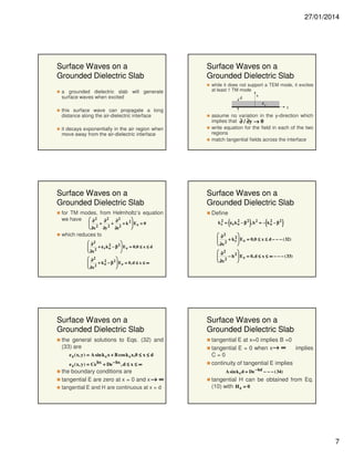 27/01/2014

Surface Waves on a
Grounded Dielectric Slab
a grounded dielectric slab will generate
surface waves when excited

Surface Waves on a
Grounded Dielectric Slab
while it does not support a TEM mode, it excites
at least 1 TM mode
x
d
εr

this surface wave can propagate a long
distance along the air-dielectric interface
it decays exponentially in the air region when
move away from the air-dielectric interface

Surface Waves on a
Grounded Dielectric Slab
for TM modes, from Helmholtz’s equation
we have  ∂ 2 ∂ 2 ∂ 2
2


 2 + 2 + 2 + k  Ez = 0
∂y
∂z
 ∂x


which reduces to
 ∂2
2
2


 2 + ε r k o − β  E z = 0, 0 ≤ x ≤ d
 ∂x

 ∂2
2
2


 2 + k o − β  E z = 0, d ≤ x ≤ ∞
 ∂x


Surface Waves on a
Grounded Dielectric Slab
the general solutions to Eqs. (32) and
(33) are
e z ( x, y ) = A sin k c x + B cos k c x,0 ≤ x ≤ d
e z ( x, y ) = Ce hx + De − hx , d ≤ x ≤ ∞

the boundary conditions are
tangential E are zero at x = 0 and x → ∞
tangential E and H are continuous at x = d

z

assume no variation in the y-direction which
implies that ∂ / ∂y → 0
write equation for the field in each of the two
regions
match tangential fields across the interface

Surface Waves on a
Grounded Dielectric Slab
Define

(

)

(

2
2
2
k c = ε rk o − β 2 , h2 = − ko − β 2

)

 ∂2
2


 2 + k c  E z = 0,0 ≤ x ≤ d − − − ( 32)
 ∂x

 ∂2
2


 2 − h  E z = 0, d ≤ x ≤ ∞ − − − ( 33)
 ∂x


Surface Waves on a
Grounded Dielectric Slab
tangential E at x=0 implies B =0
tangential E = 0 when x→ ∞
implies
C=0
continuity of tangential E implies
A sin k c d = De − hd − − − ( 34)

tangential H can be obtained from Eq.
(10) with H z = 0

7

 