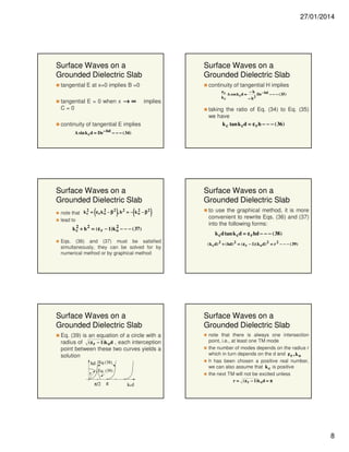 27/01/2014

Surface Waves on a
Grounded Dielectric Slab

Surface Waves on a
Grounded Dielectric Slab

tangential E at x=0 implies B =0
tangential E = 0 when x → ∞
C=0

continuity of tangential H implies
implies

εr
−h
De − hd − − − ( 35 )
A cos k c d =
kc
− h2

taking the ratio of Eq. (34) to Eq. (35)
we have
k c tan k c d = ε r h − − − ( 36 )

continuity of tangential E implies
A sin k c d = De − hd − − − ( 34)

Surface Waves on a
Grounded Dielectric Slab

(

2

2

2

)

2

(

2

note that k c = ε r k o − β , h = − k o − β
lead to
2
2
k c + h 2 = ( ε r − 1) k o − − − ( 37)

Surface Waves on a
Grounded Dielectric Slab
2

)

Eqs. (36) and (37) must be satisfied
simultaneously, they can be solved for by
numerical method or by graphical method

Surface Waves on a
Grounded Dielectric Slab
Eq. (39) is an equation of a circle with a
radius of ( ε r − 1)k o d , each interception
point between these two curves yields a
solution
hd Eq.(38)
r

Eq. (39)

π/2

π

k cd

to use the graphical method, it is more
convenient to rewrite Eqs. (36) and (37)
into the following forms:
k c d tan k c d = ε r hd − − − ( 38 )
( k c d) 2 + ( hd) 2 = ( ε r − 1)( k o d) 2 = r 2 − − − ( 39 )

Surface Waves on a
Grounded Dielectric Slab
note that there is always one intersection
point, i.e., at least one TM mode
the number of modes depends on the radius r
which in turn depends on the d and ε r , k o
h has been chosen a positive real number,
we can also assume that k c is positive
the next TM will not be excited unless
r = ( ε r − 1)k o d = π

8

 