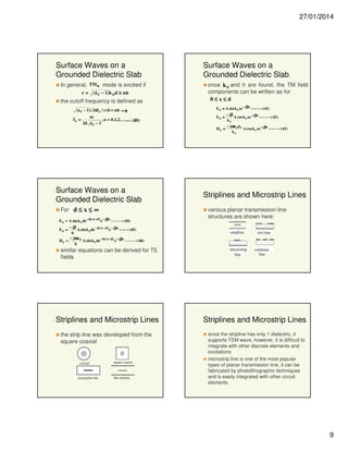 27/01/2014

Surface Waves on a
Grounded Dielectric Slab
In general, TM n mode is excited if
r = ( ε r − 1)k o d ≥ nπ

the cutoff frequency is defined as
( ε r − 1)( 2πf c / c)d = nπ →

fc =

nc
, n = 0,1, 2, .. .--- (40)
2d ε r − 1

Surface Waves on a
Grounded Dielectric Slab
once k c and h are found, the TM field
components can be written as for
0≤x≤d
E z = A sin k c xe − jβz − − − − ( 41)
− jβ
Ex =
A cos k c xe − jβz − − − − ( 42)
kc
Hy =

Surface Waves on a
Grounded Dielectric Slab
For d ≤ x ≤ ∞
E z = A sin k c de − h( x − d) e − jβz − − − − ( 44)
− jβ
Ex =
A sin k c de − h( x − d) e − jβz − − − ( 45)
h
− jωε o
Hy =
A sin k c de − h( x− d) e − jβz − − − − ( 46 )
h

similar equations can be derived for TE
fields

Striplines and Microstrip Lines
the strip line was developed from the
square coaxial

coaxial

rectangular line

square coaxial

flat stripline

− jωε o ε r
A cos k c xe − jβz − − − − ( 43)
kc

Striplines and Microstrip Lines
various planar transmission line
structures are shown here:
stripline

microstrip
line

slot line

coplanar
line

Striplines and Microstrip Lines
since the stripline has only 1 dielectric, it
supports TEM wave, however, it is difficult to
integrate with other discrete elements and
excitations
microstrip line is one of the most popular
types of planar transmission line, it can be
fabricated by photolithographic techniques
and is easily integrated with other circuit
elements

9

 