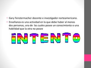 • Gary Fenstermacher docente e investigador norteamericano.
• Enseñanza es una actividad en la que debe haber al menos
dos personas, una de las cuales posee un conocimiento o una
habilidad que la otra no posee