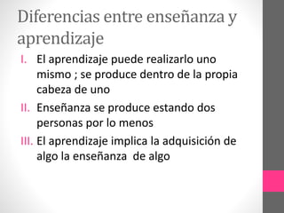 Diferencias entre enseñanza y
aprendizaje
I. El aprendizaje puede realizarlo uno
mismo ; se produce dentro de la propia
cabeza de uno
II. Enseñanza se produce estando dos
personas por lo menos
III. El aprendizaje implica la adquisición de
algo la enseñanza de algo

 