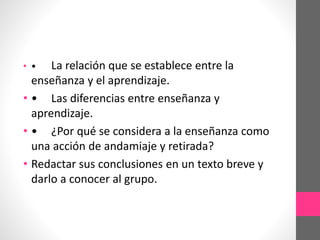 La relación que se establece entre la
enseñanza y el aprendizaje.
• • Las diferencias entre enseñanza y
aprendizaje.
• • ¿Por qué se considera a la enseñanza como
una acción de andamiaje y retirada?
• Redactar sus conclusiones en un texto breve y
darlo a conocer al grupo.
• •