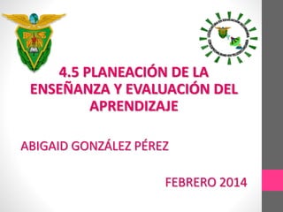 4.5 PLANEACIÓN DE LA
ENSEÑANZA Y EVALUACIÓN DEL
APRENDIZAJE
ABIGAID GONZÁLEZ PÉREZ
FEBRERO 2014