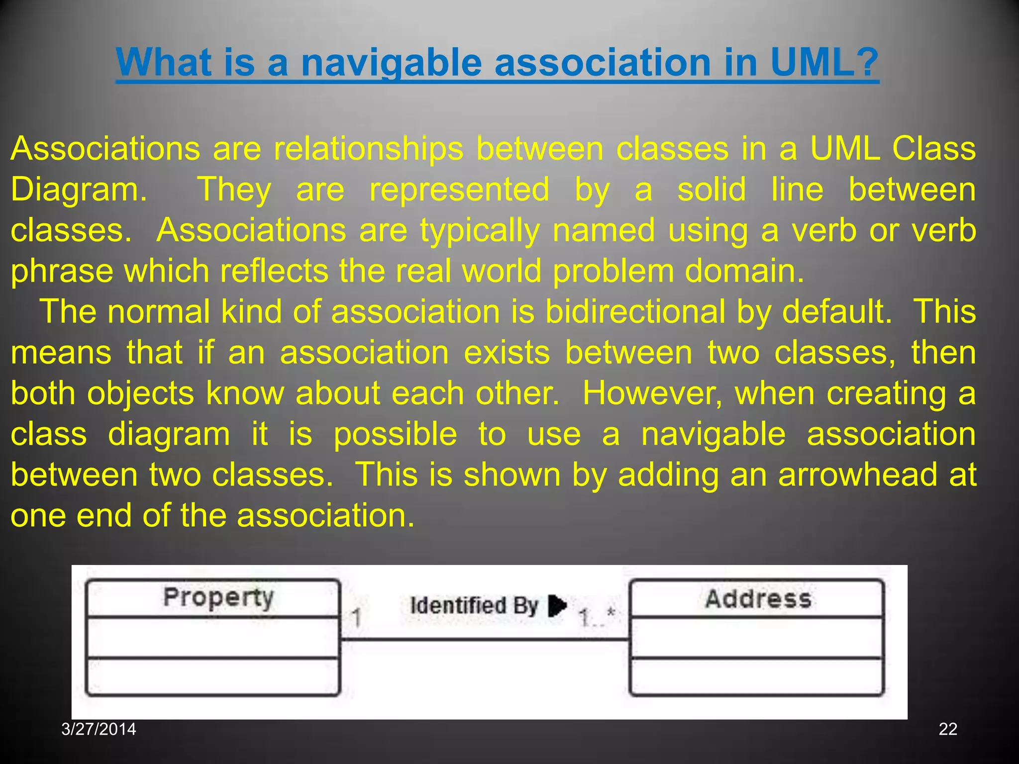 3/27/2014 22
What is a navigable association in UML?
Associations are relationships between classes in a UML Class
Diagram. They are represented by a solid line between
classes. Associations are typically named using a verb or verb
phrase which reflects the real world problem domain.
The normal kind of association is bidirectional by default. This
means that if an association exists between two classes, then
both objects know about each other. However, when creating a
class diagram it is possible to use a navigable association
between two classes. This is shown by adding an arrowhead at
one end of the association.
 