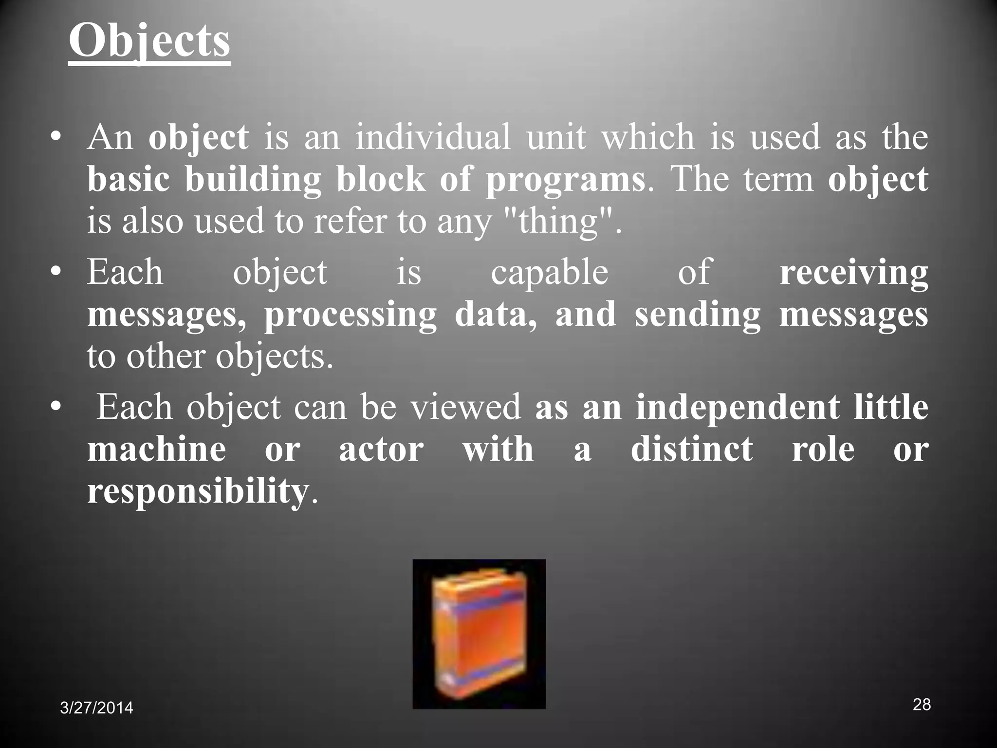Objects
• An object is an individual unit which is used as the
basic building block of programs. The term object
is also used to refer to any "thing".
• Each object is capable of receiving
messages, processing data, and sending messages
to other objects.
• Each object can be viewed as an independent little
machine or actor with a distinct role or
responsibility.
283/27/2014
 