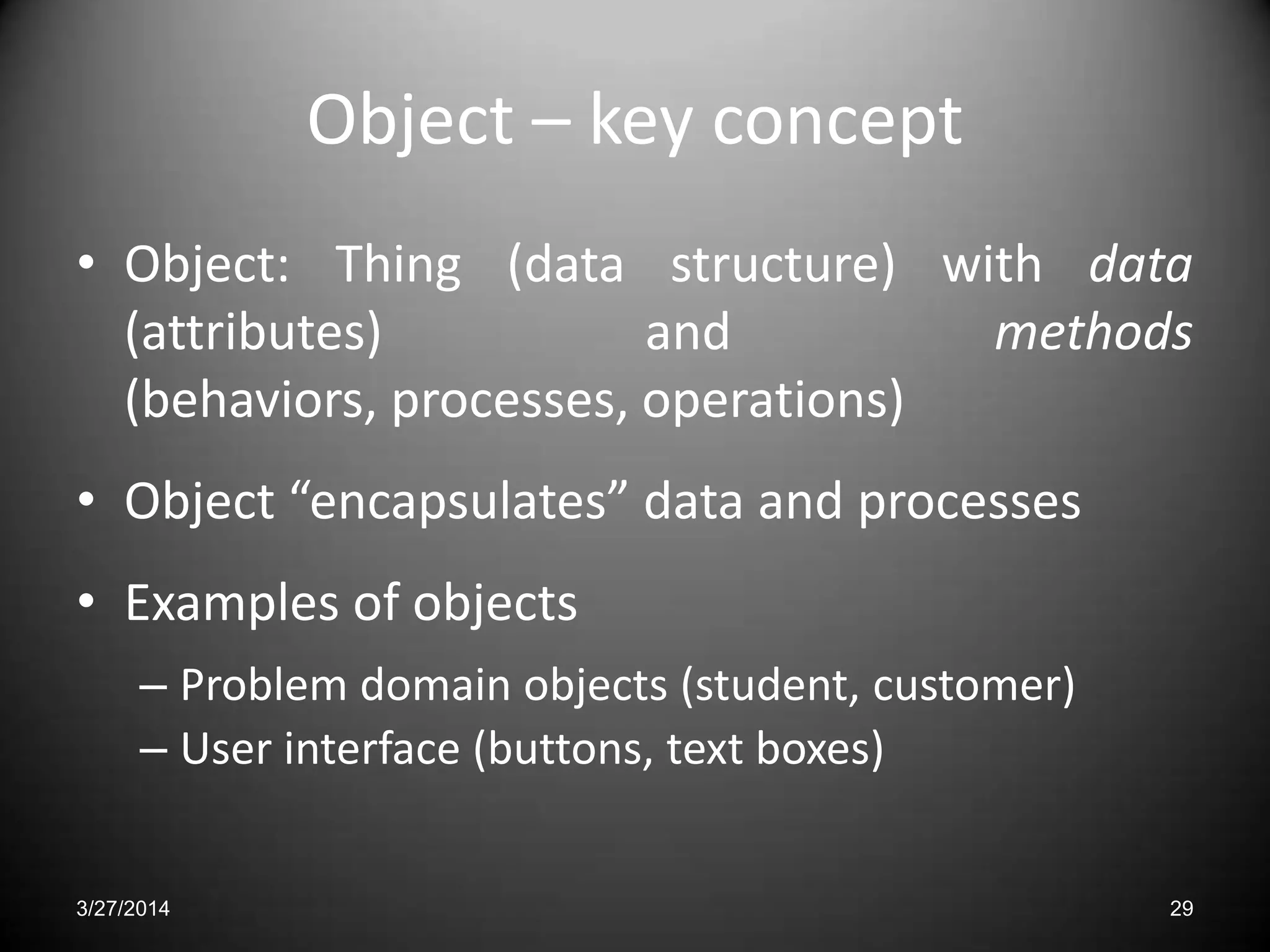Object – key concept
• Object: Thing (data structure) with data
(attributes) and methods
(behaviors, processes, operations)
• Object “encapsulates” data and processes
• Examples of objects
– Problem domain objects (student, customer)
– User interface (buttons, text boxes)
3/27/2014 29
 