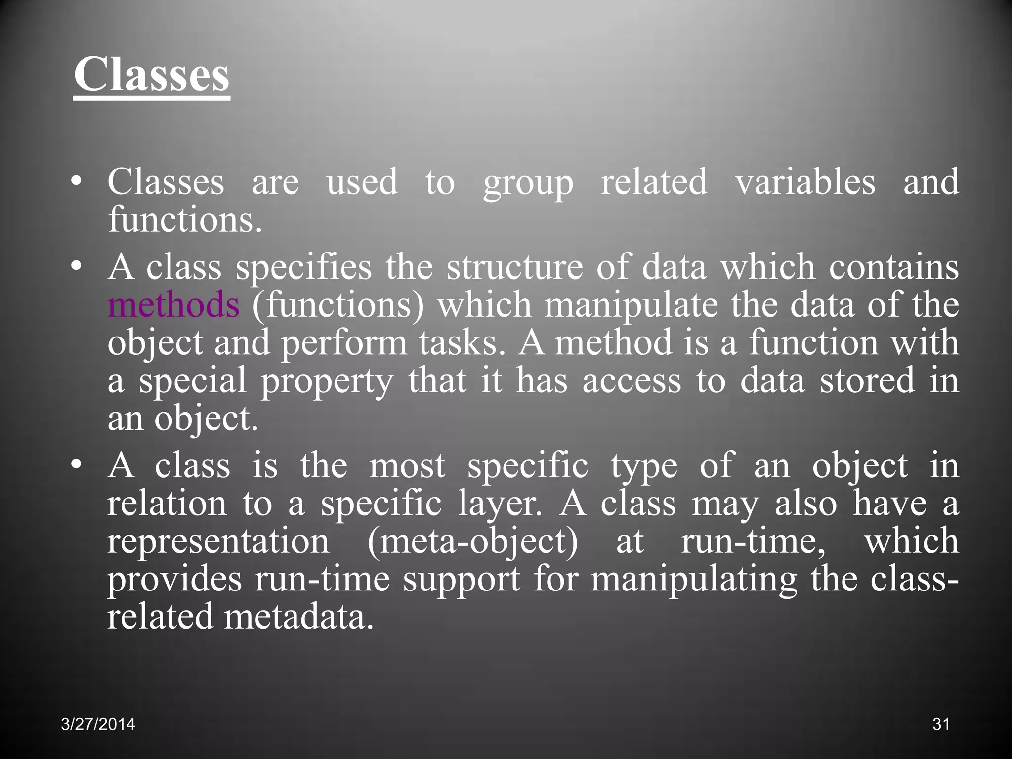 Classes
• Classes are used to group related variables and
functions.
• A class specifies the structure of data which contains
methods (functions) which manipulate the data of the
object and perform tasks. A method is a function with
a special property that it has access to data stored in
an object.
• A class is the most specific type of an object in
relation to a specific layer. A class may also have a
representation (meta-object) at run-time, which
provides run-time support for manipulating the class-
related metadata.
313/27/2014
 