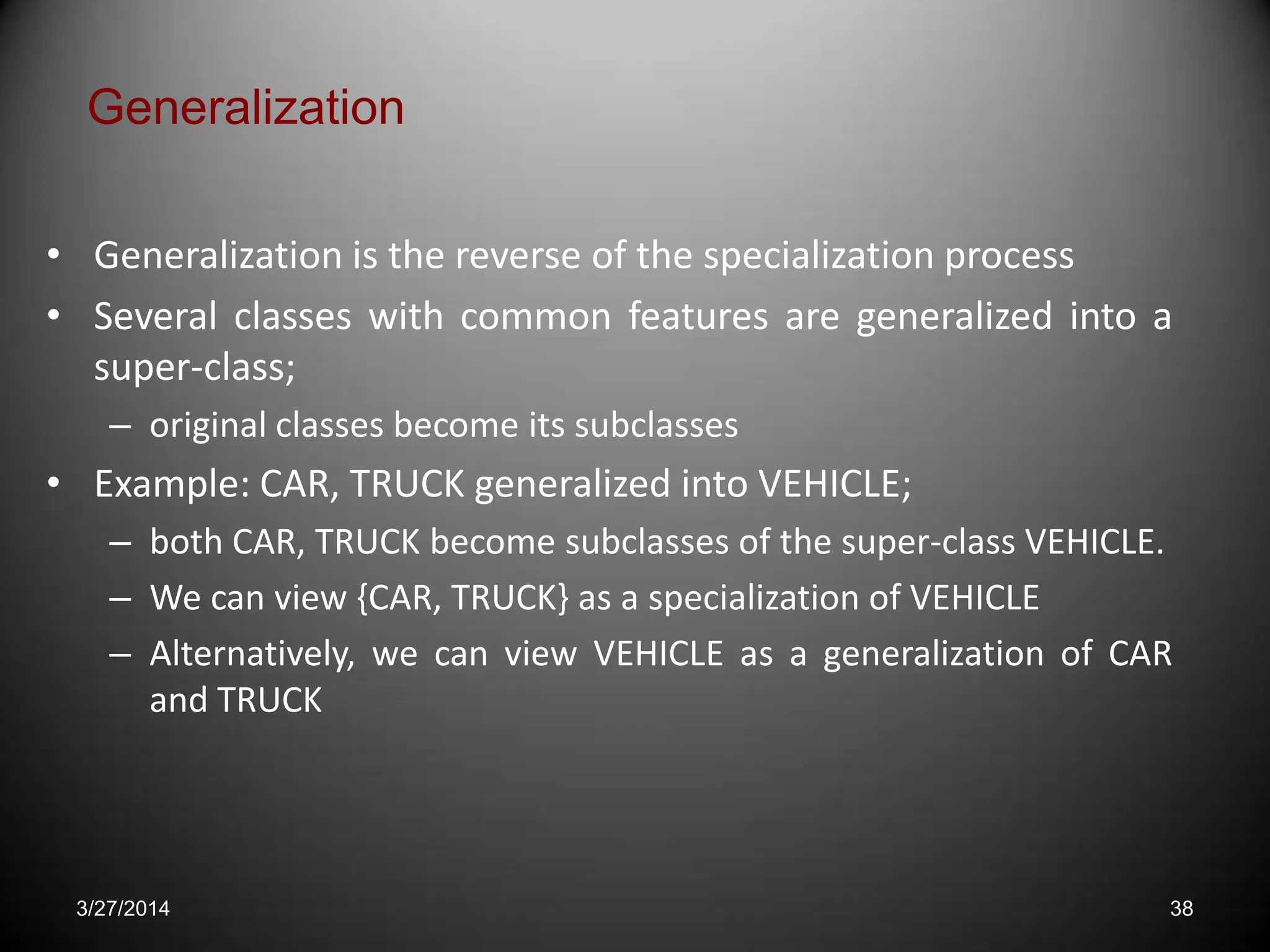 • Generalization is the reverse of the specialization process
• Several classes with common features are generalized into a
super-class;
– original classes become its subclasses
• Example: CAR, TRUCK generalized into VEHICLE;
– both CAR, TRUCK become subclasses of the super-class VEHICLE.
– We can view {CAR, TRUCK} as a specialization of VEHICLE
– Alternatively, we can view VEHICLE as a generalization of CAR
and TRUCK
Generalization
3/27/2014 38
 