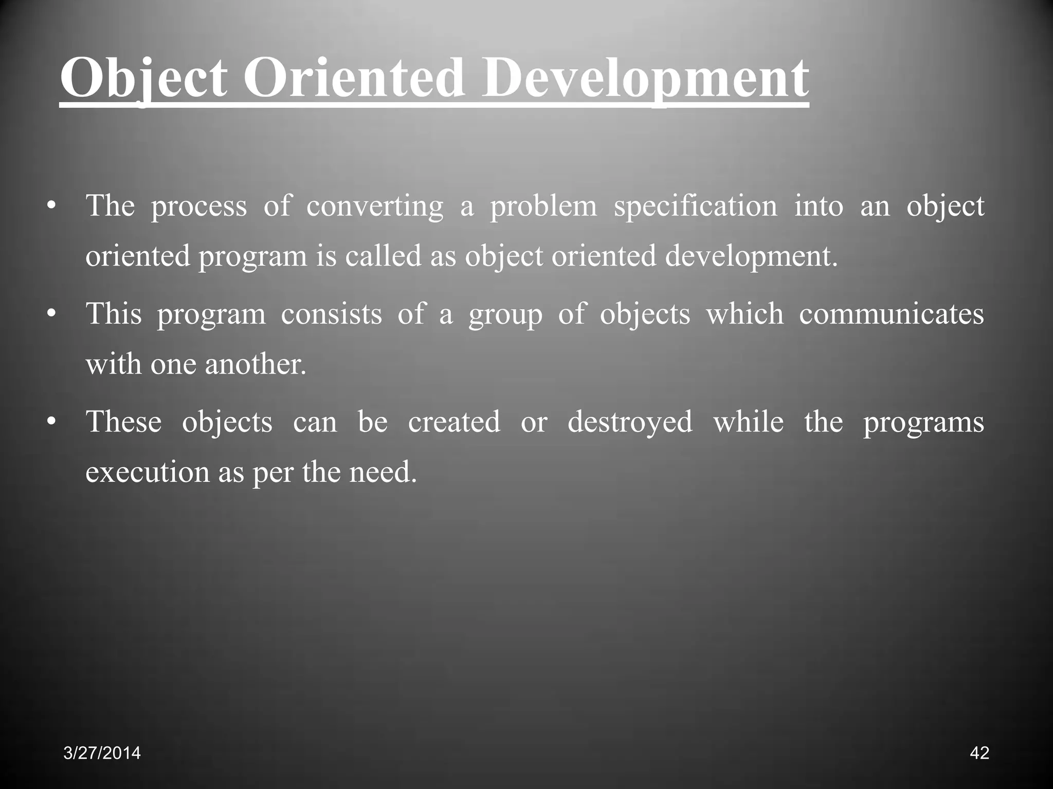 Object Oriented Development
• The process of converting a problem specification into an object
oriented program is called as object oriented development.
• This program consists of a group of objects which communicates
with one another.
• These objects can be created or destroyed while the programs
execution as per the need.
423/27/2014
 