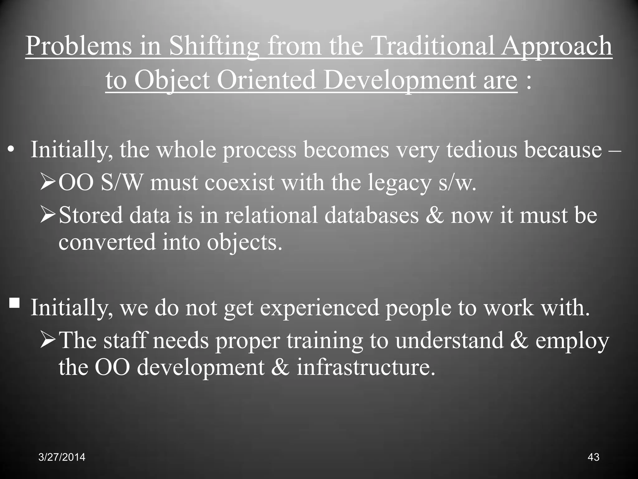 Problems in Shifting from the Traditional Approach
to Object Oriented Development are :
• Initially, the whole process becomes very tedious because –
OO S/W must coexist with the legacy s/w.
Stored data is in relational databases & now it must be
converted into objects.
 Initially, we do not get experienced people to work with.
The staff needs proper training to understand & employ
the OO development & infrastructure.
433/27/2014
 